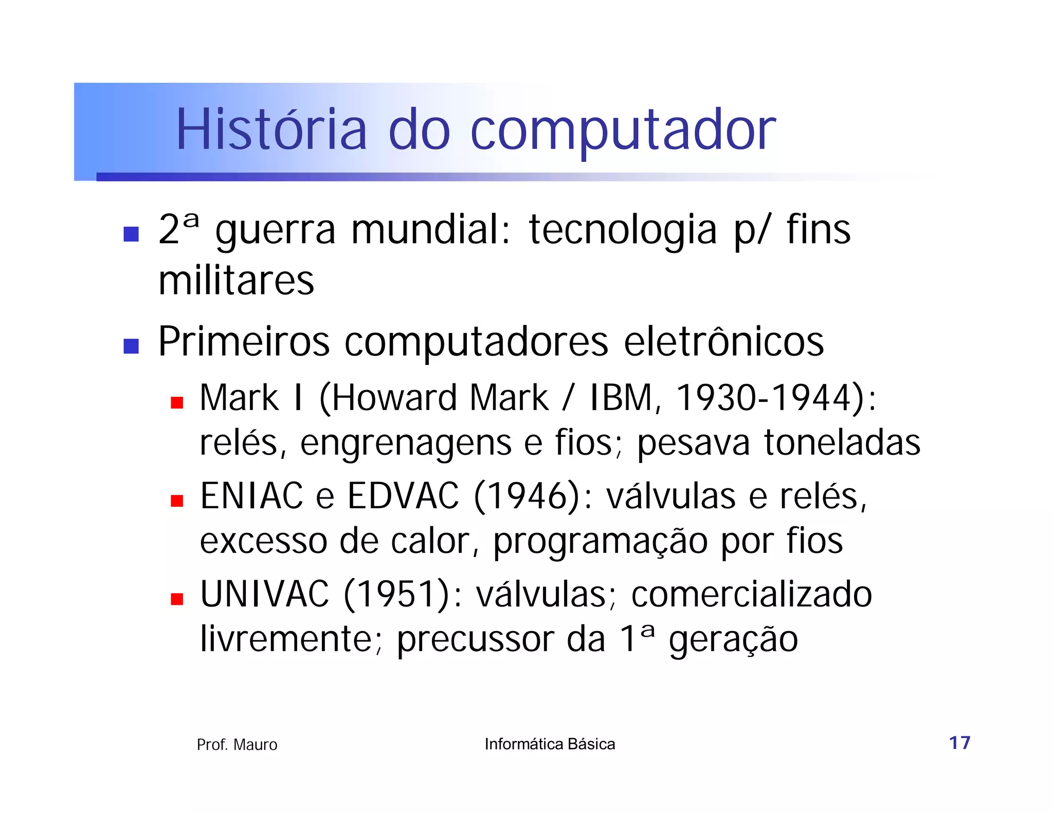 História do computador
   2ª guerra mundial: tecnologia p/ fins
    militares
   Primeiros computadores eletrônicos
       Mark I (Howard Mark / IBM, 1930-1944):
        relés, engrenagens e fios; pesava toneladas
       ENIAC e EDVAC (1946): válvulas e relés,
        excesso de calor, programação por fios
       UNIVAC (1951): válvulas; comercializado
        livremente; precussor da 1ª geração

        Prof. Mauro     Informática Básica            17
 