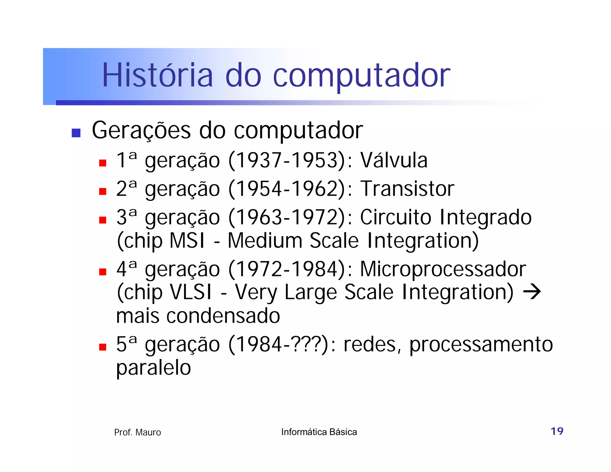 História do computador
   Gerações do computador
       1ª geração (1937-1953): Válvula
       2ª geração (1954-1962): Transistor
       3ª geração (1963-1972): Circuito Integrado
        (chip MSI - Medium Scale Integration)
       4ª geração (1972-1984): Microprocessador
        (chip VLSI - Very Large Scale Integration) 
        mais condensado
       5ª geração (1984-???): redes, processamento
        paralelo

        Prof. Mauro     Informática Básica         19
 