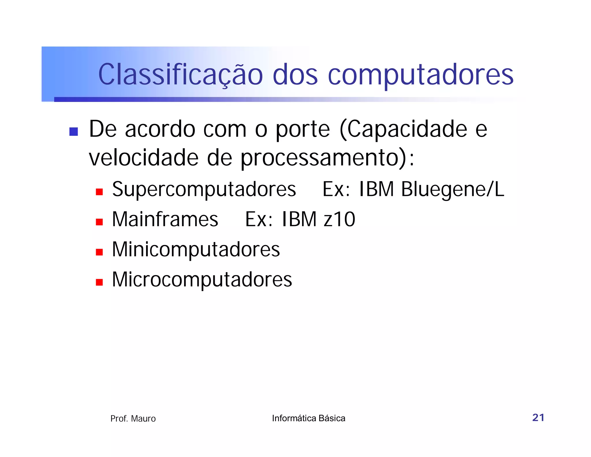 Classificação dos computadores
   De acordo com o porte (Capacidade e
    velocidade de processamento):
       Supercomputadores Ex: IBM Bluegene/L
       Mainframes Ex: IBM z10
       Minicomputadores
       Microcomputadores




        Prof. Mauro   Informática Básica       21
 