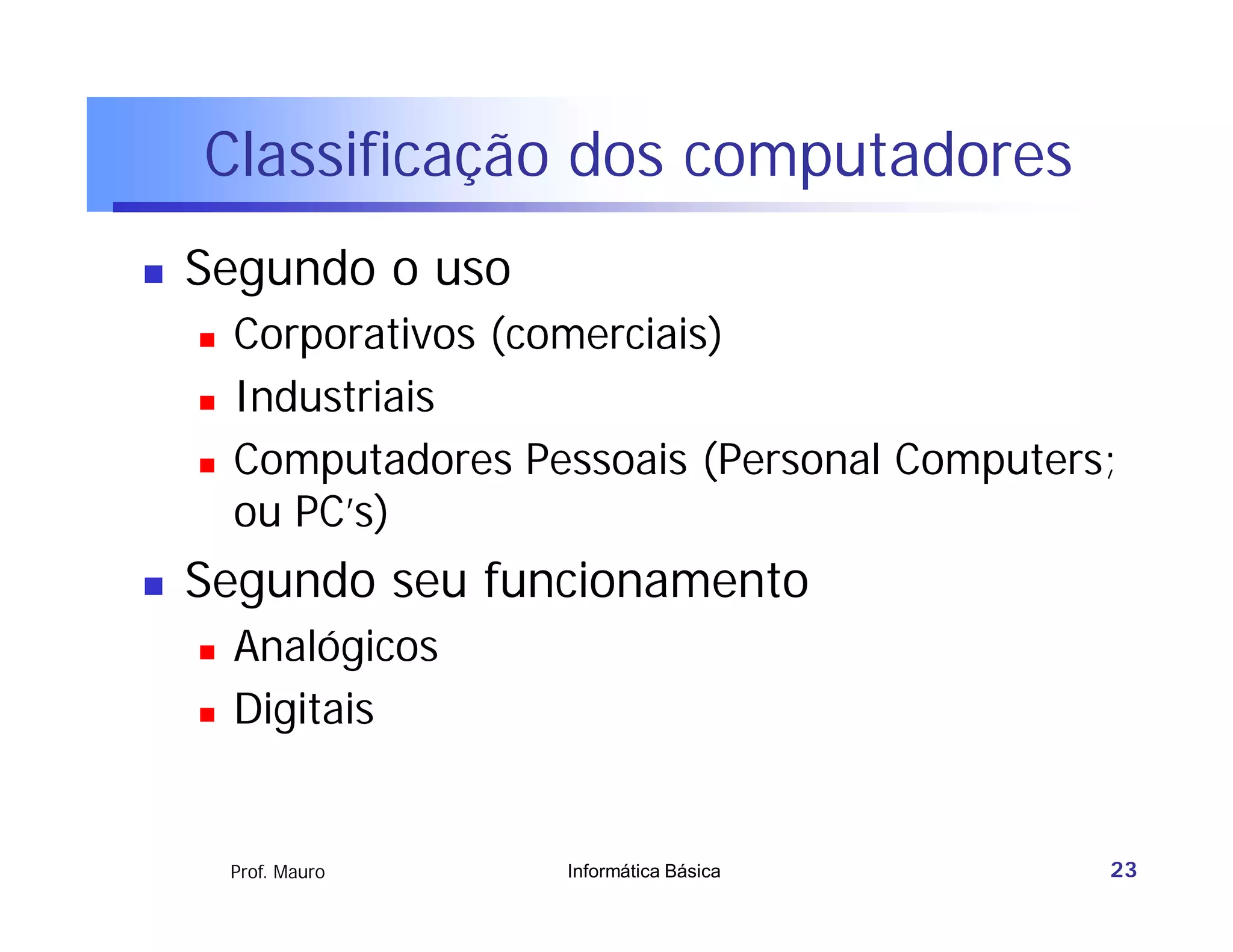 Classificação dos computadores
   Segundo o uso
       Corporativos (comerciais)
       Industriais
       Computadores Pessoais (Personal Computers;
        ou PC’s)
   Segundo seu funcionamento
       Analógicos
       Digitais


        Prof. Mauro    Informática Básica        23
 