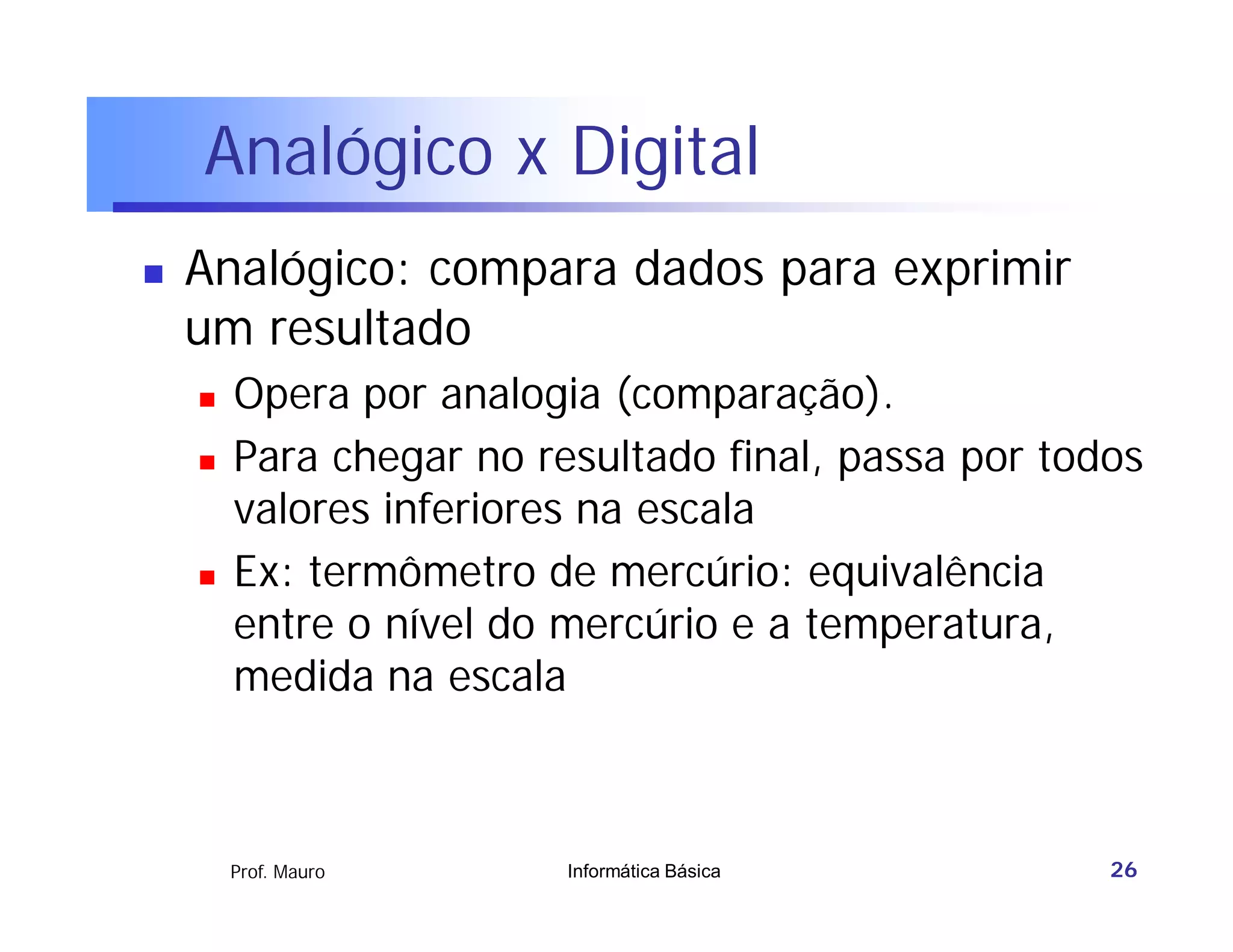 Analógico x Digital
   Analógico: compara dados para exprimir
    um resultado
       Opera por analogia (comparação).
       Para chegar no resultado final, passa por todos
        valores inferiores na escala
       Ex: termômetro de mercúrio: equivalência
        entre o nível do mercúrio e a temperatura,
        medida na escala



        Prof. Mauro      Informática Básica          26
 