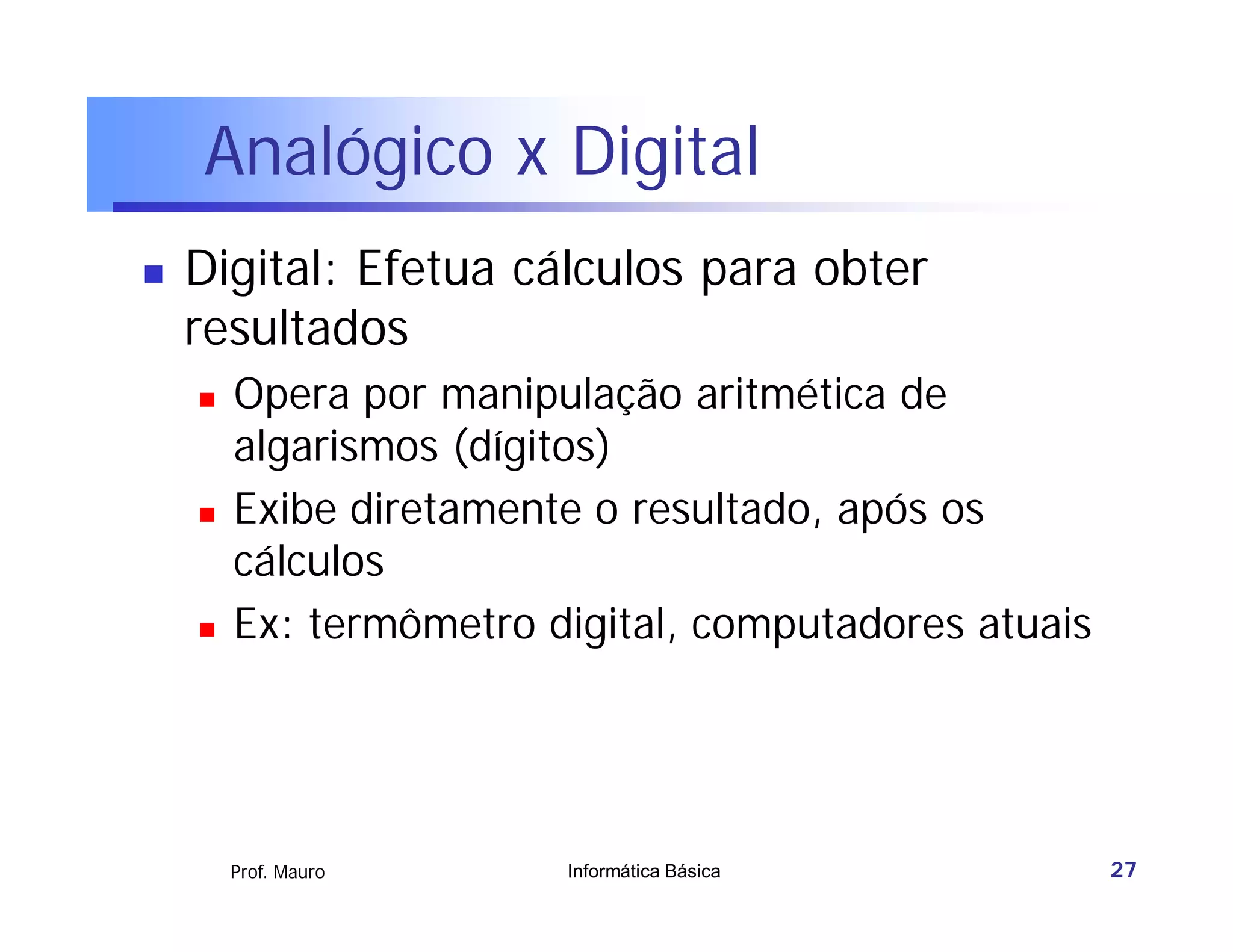 Analógico x Digital
   Digital: Efetua cálculos para obter
    resultados
       Opera por manipulação aritmética de
        algarismos (dígitos)
       Exibe diretamente o resultado, após os
        cálculos
       Ex: termômetro digital, computadores atuais




        Prof. Mauro     Informática Básica            27
 