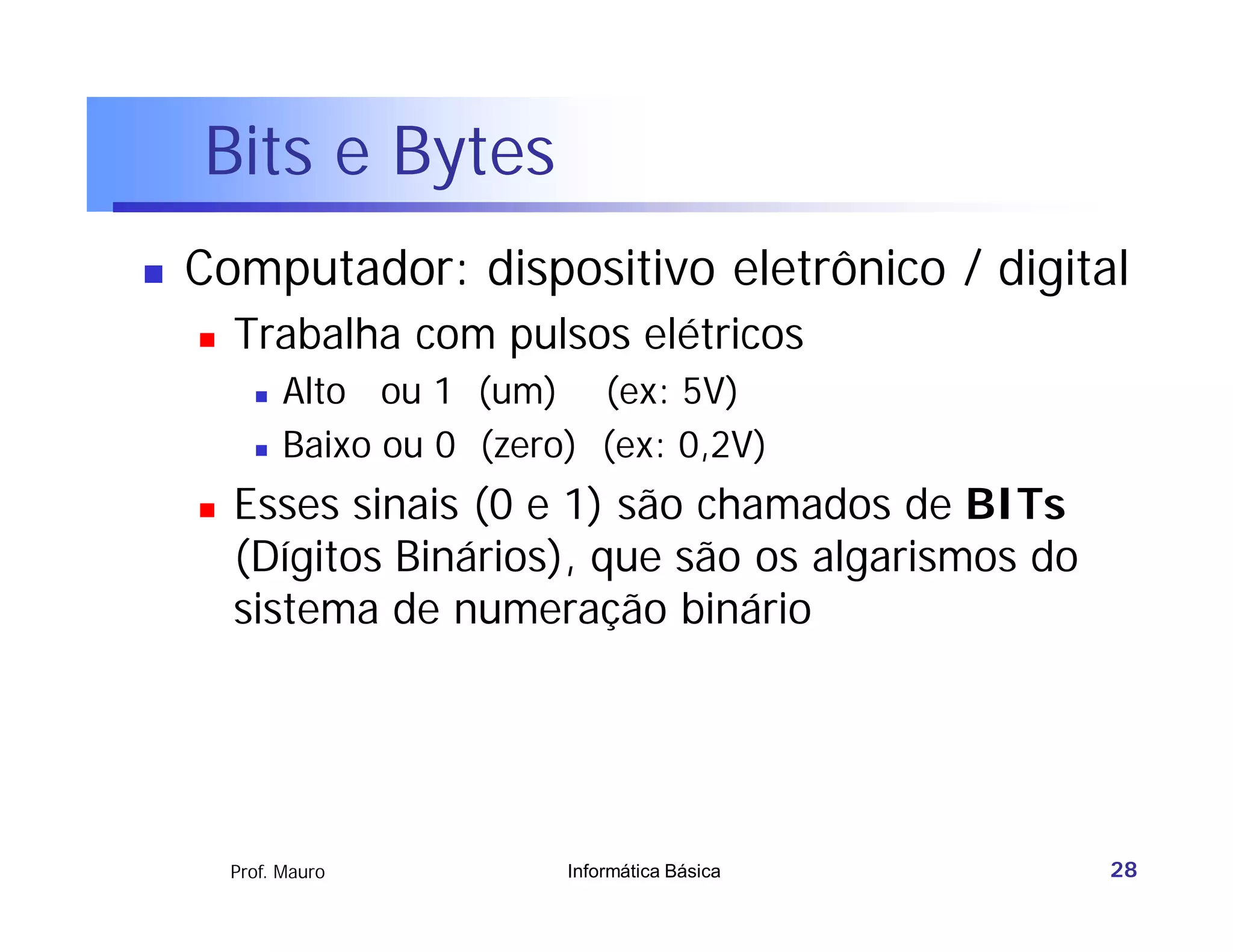 Bits e Bytes
   Computador: dispositivo eletrônico / digital
       Trabalha com pulsos elétricos
             Alto ou 1 (um) (ex: 5V)
             Baixo ou 0 (zero) (ex: 0,2V)
       Esses sinais (0 e 1) são chamados de BITs
        (Dígitos Binários), que são os algarismos do
        sistema de numeração binário




        Prof. Mauro           Informática Básica       28
 