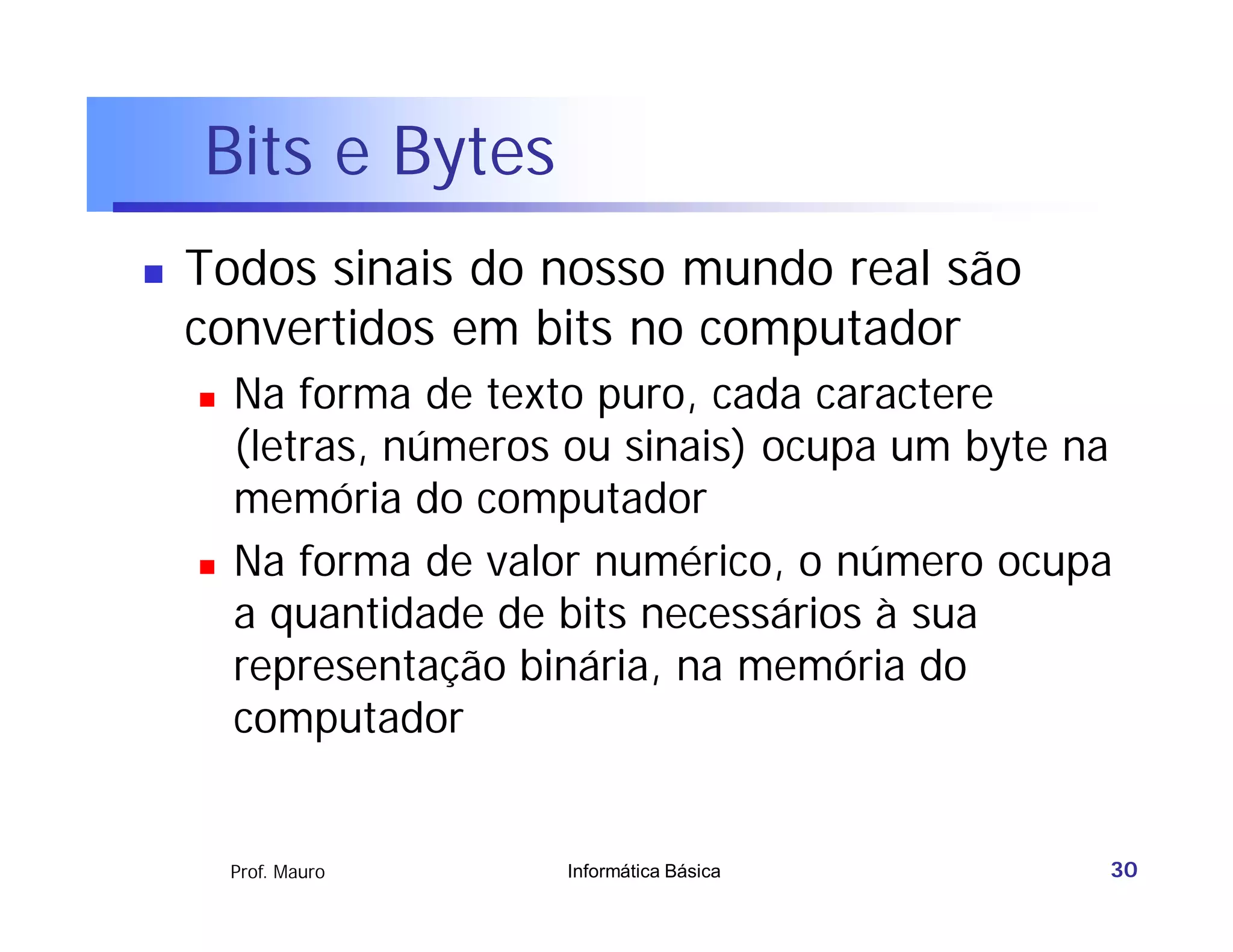 Bits e Bytes
   Todos sinais do nosso mundo real são
    convertidos em bits no computador
       Na forma de texto puro, cada caractere
        (letras, números ou sinais) ocupa um byte na
        memória do computador
       Na forma de valor numérico, o número ocupa
        a quantidade de bits necessários à sua
        representação binária, na memória do
        computador


        Prof. Mauro     Informática Básica         30
 
