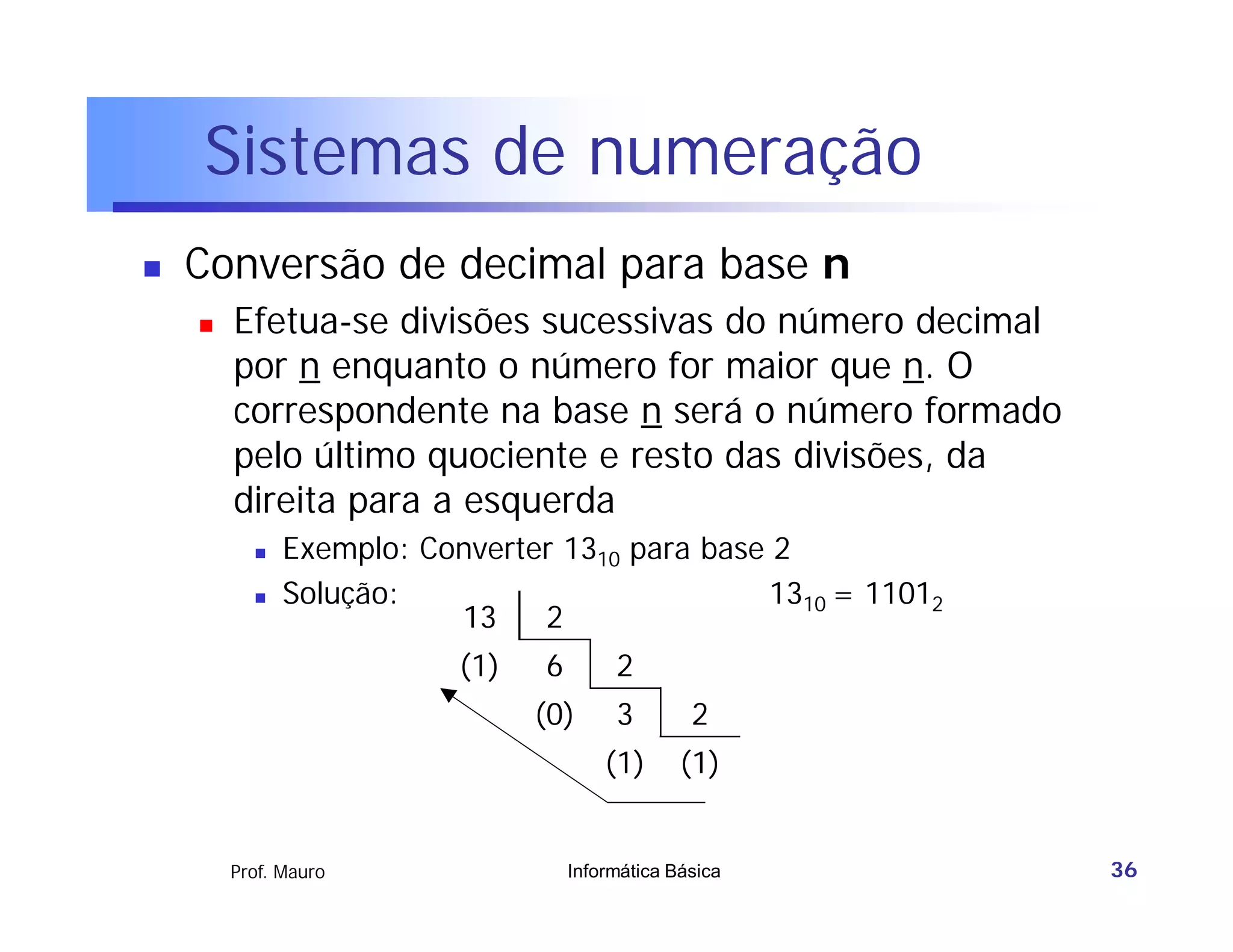 Sistemas de numeração
   Conversão de decimal para base n
       Efetua-se divisões sucessivas do número decimal
        por n enquanto o número for maior que n. O
        correspondente na base n será o número formado
        pelo último quociente e resto das divisões, da
        direita para a esquerda
             Exemplo: Converter 1310 para base 2
             Solução:                          1310 = 11012
                         13    2
                          (1)   6        2
                                (0)      3        2
                                        (1)      (1)


        Prof. Mauro                 Informática Básica         36
 