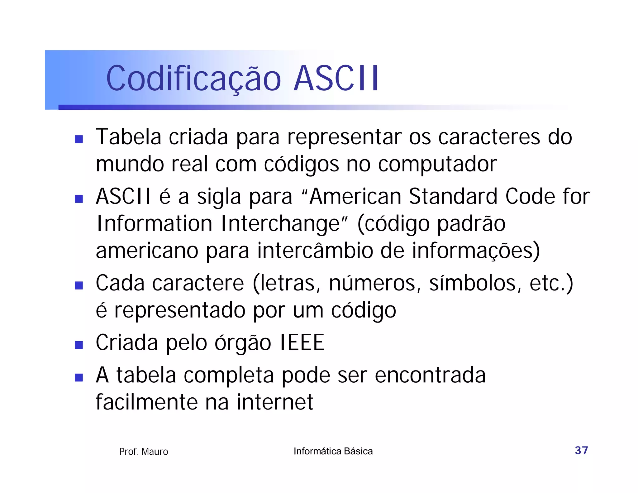 Codificação ASCII
   Tabela criada para representar os caracteres do
    mundo real com códigos no computador
   ASCII é a sigla para “American Standard Code for
    Information Interchange” (código padrão
    americano para intercâmbio de informações)
   Cada caractere (letras, números, símbolos, etc.)
    é representado por um código
   Criada pelo órgão IEEE
   A tabela completa pode ser encontrada
    facilmente na internet

      Prof. Mauro      Informática Básica         37
 