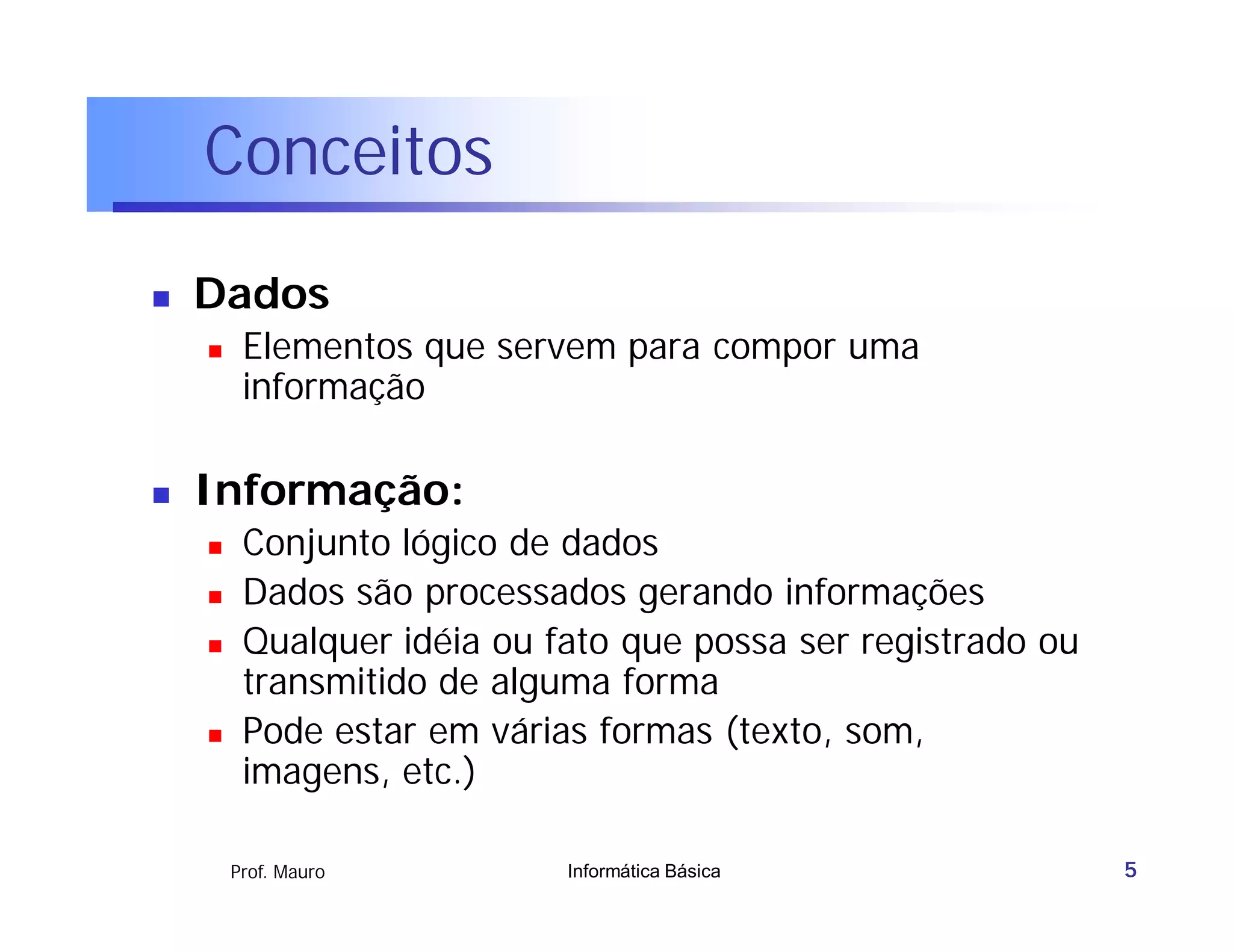 Conceitos
   Dados
        Elementos que servem para compor uma
         informação

   Informação:
        Conjunto lógico de dados
        Dados são processados gerando informações
        Qualquer idéia ou fato que possa ser registrado ou
         transmitido de alguma forma
        Pode estar em várias formas (texto, som,
         imagens, etc.)

        Prof. Mauro         Informática Básica                5
 
