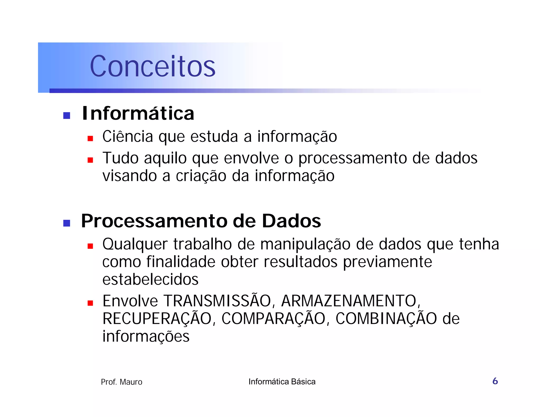 Conceitos
   Informática
       Ciência que estuda a informação
       Tudo aquilo que envolve o processamento de dados
        visando a criação da informação

   Processamento de Dados
       Qualquer trabalho de manipulação de dados que tenha
        como finalidade obter resultados previamente
        estabelecidos
       Envolve TRANSMISSÃO, ARMAZENAMENTO,
        RECUPERAÇÃO, COMPARAÇÃO, COMBINAÇÃO de
        informações

        Prof. Mauro       Informática Básica               6
 