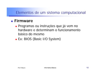 Elementos de um sistema computacional

   Firmware
       Programas ou instruções que já vem no
        hardware e determinam o funcionamento
        básico do mesmo
       Ex: BIOS (Basic I/O System)




        Prof. Mauro    Informática Básica       12
 
