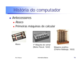 História do computador
   Antecessores
       Ábaco
       Primeiras máquinas de calcular




        Ábaco         1ª Máquina de somar
                      (Blaise Pascal, 1642)     Máquina analítica
                                                (Charles Babbage, 1833)



        Prof. Mauro        Informática Básica                         16
 