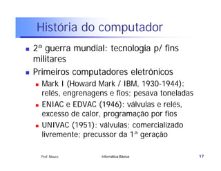 História do computador
   2ª guerra mundial: tecnologia p/ fins
    militares
   Primeiros computadores eletrônicos
       Mark I (Howard Mark / IBM, 1930-1944):
        relés, engrenagens e fios; pesava toneladas
       ENIAC e EDVAC (1946): válvulas e relés,
        excesso de calor, programação por fios
       UNIVAC (1951): válvulas; comercializado
        livremente; precussor da 1ª geração

        Prof. Mauro     Informática Básica            17
 