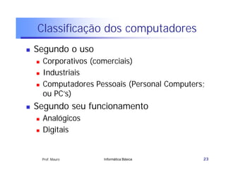 Classificação dos computadores
   Segundo o uso
       Corporativos (comerciais)
       Industriais
       Computadores Pessoais (Personal Computers;
        ou PC’s)
   Segundo seu funcionamento
       Analógicos
       Digitais


        Prof. Mauro    Informática Básica        23
 