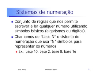 Sistemas de numeração
   Conjunto de regras que nos permite
    escrever e ler qualquer número utilizando
    símbolos básicos (algarismos ou dígitos).
   Chamamos de “base N” o sistema de
    numeração que usa “N” símbolos para
    representar os números
       Ex.: base 10, base 2, base 8, base 16




        Prof. Mauro      Informática Básica     31
 