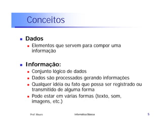 Conceitos
   Dados
        Elementos que servem para compor uma
         informação

   Informação:
        Conjunto lógico de dados
        Dados são processados gerando informações
        Qualquer idéia ou fato que possa ser registrado ou
         transmitido de alguma forma
        Pode estar em várias formas (texto, som,
         imagens, etc.)

        Prof. Mauro         Informática Básica                5
 