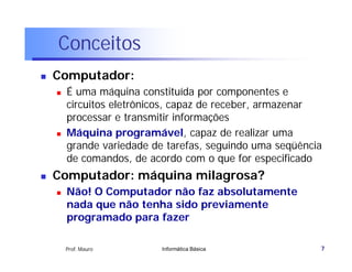 Conceitos
   Computador:
       É uma máquina constituída por componentes e
        circuitos eletrônicos, capaz de receber, armazenar
        processar e transmitir informações
       Máquina programável capaz de realizar uma
                    programável,
        grande variedade de tarefas, seguindo uma seqüência
        de comandos, de acordo com o que for especificado
   Computador: máquina milagrosa?
       Não! O Computador não faz absolutamente
        nada que não tenha sido previamente
        programado para fazer

        Prof. Mauro        Informática Básica             7
 
