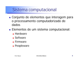 Sistema computacional
   Conjunto de elementos que interagem para
    o processamento computadorizado de
    dados
   Elementos de um sistema computacional:
       Hardware
       Software
       Firmware
       Peopleware


        Prof. Mauro   Informática Básica   8
 