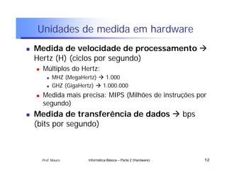 Unidades de medida em hardware
   Medida de velocidade de processamento 
    Hertz (H) (ciclos por segundo)
       Múltiplos do Hertz:
             MHZ (MegaHertz)  1.000
             GHZ (GigaHertz)  1.000.000
       Medida mais precisa: MIPS (Milhões de instruções por
        segundo)
   Medida de transferência de dados  bps
    (bits por segundo)



        Prof. Mauro       Informática Básica – Parte 2 (Hardware)   12
 