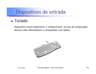 Dispositivos de entrada
   Teclado
    Dispositivo muito importante e indispensável, no uso de computador.
    Através dele alimentamos o computador com dados.




       Prof. Mauro      Informática Básica – Parte 2 (Hardware)      13
 