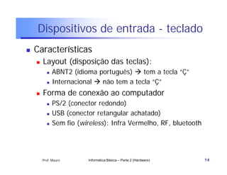 Dispositivos de entrada - teclado
   Características
       Layout (disposição das teclas):
             ABNT2 (idioma português)  tem a tecla “Ç”
             Internacional  não tem a tecla “Ç”
       Forma de conexão ao computador
             PS/2 (conector redondo)
             USB (conector retangular achatado)
             Sem fio (wireless): Infra Vermelho, RF, bluetooth




        Prof. Mauro      Informática Básica – Parte 2 (Hardware)   14
 