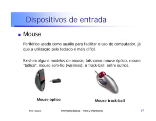 Dispositivos de entrada
   Mouse
    Periférico usado como auxílio para facilitar o uso do computador, já
    que a utilização pelo teclado é mais difícil.

    Existem alguns modelos de mouse, tais como mouse óptico, mouse
    “bólico”, mouse sem-fio (wireless), o track-ball, entre outros.




              Mouse óptico                                  Mouse track-ball

       Prof. Mauro           Informática Básica – Parte 2 (Hardware)           17
 