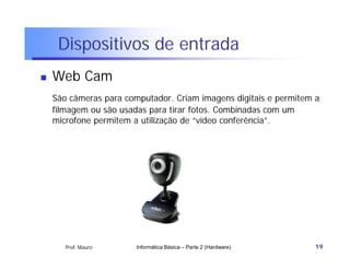 Dispositivos de entrada
   Web Cam
    São câmeras para computador. Criam imagens digitais e permitem a
    filmagem ou são usadas para tirar fotos. Combinadas com um
    microfone permitem a utilização de “vídeo conferência”.




       Prof. Mauro      Informática Básica – Parte 2 (Hardware)   19
 