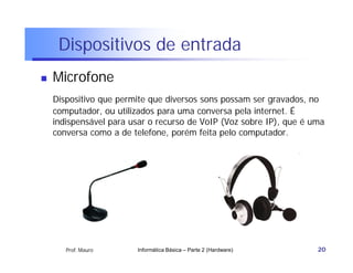 Dispositivos de entrada
   Microfone
    Dispositivo que permite que diversos sons possam ser gravados, no
    computador, ou utilizados para uma conversa pela internet. É
    indispensável para usar o recurso de VoIP (Voz sobre IP), que é uma
    conversa como a de telefone, porém feita pelo computador.




       Prof. Mauro      Informática Básica – Parte 2 (Hardware)      20
 