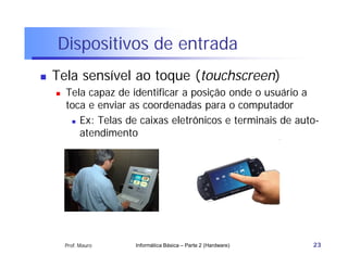 Dispositivos de entrada
   Tela sensível ao toque (touchscreen)
       Tela capaz de identificar a posição onde o usuário a
        toca e enviar as coordenadas para o computador
          Ex: Telas de caixas eletrônicos e terminais de auto-

           atendimento




        Prof. Mauro    Informática Básica – Parte 2 (Hardware)   23
 