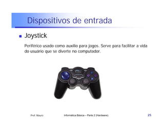 Dispositivos de entrada
   Joystick
    Periférico usado como auxílio para jogos. Serve para facilitar a vida
    do usuário que se diverte no computador.




       Prof. Mauro        Informática Básica – Parte 2 (Hardware)           25
 