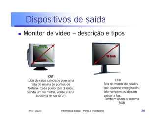 Dispositivos de saída
   Monitor de vídeo – descrição e tipos




                    CRT
     tubo de raios catódicos com uma                                      LCD
        tela de malha de pontos de                                Tela de matriz de células
     fósforo. Cada ponto têm 3 raios,                             que, quando energizadas,
     sendo um vermelho, verde e azul                              interrompem ou deixam
           (sistema de cor RGB)                                   passar a luz.
                                                                   Também usam o sistema
                                                                             RGB

      Prof. Mauro           Informática Básica – Parte 2 (Hardware)                           26
 