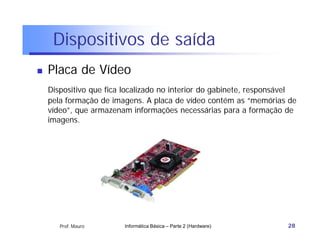 Dispositivos de saída
   Placa de Vídeo
    Dispositivo que fica localizado no interior do gabinete, responsável
    pela formação de imagens. A placa de vídeo contém as “memórias de
    vídeo”, que armazenam informações necessárias para a formação de
    imagens.




       Prof. Mauro       Informática Básica – Parte 2 (Hardware)     28
 