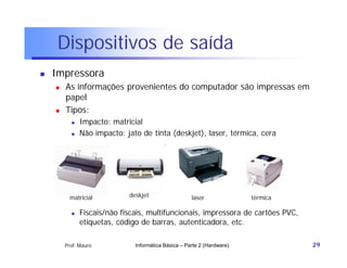 Dispositivos de saída
   Impressora
       As informações provenientes do computador são impressas em
        papel
       Tipos:
             Impacto: matricial
             Não impacto: jato de tinta (deskjet), laser, térmica, cera




          matricial         deskjet                  laser              térmica

             Fiscais/não fiscais, multifuncionais, impressora de cartões PVC,
              etiquetas, código de barras, autenticadora, etc.

        Prof. Mauro           Informática Básica – Parte 2 (Hardware)             29
 