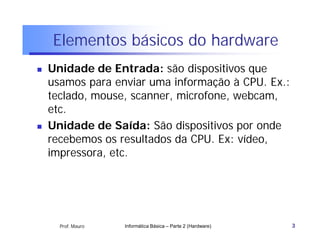 Elementos básicos do hardware
   Unidade de Entrada: são dispositivos que
    usamos para enviar uma informação à CPU. Ex.:
    teclado, mouse, scanner, microfone, webcam,
    etc.
   Unidade de Saída: São dispositivos por onde
    recebemos os resultados da CPU. Ex: vídeo,
    impressora, etc.




      Prof. Mauro   Informática Básica – Parte 2 (Hardware)   3
 