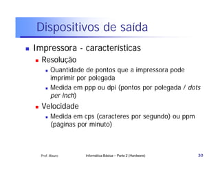 Dispositivos de saída
   Impressora - características
       Resolução
             Quantidade de pontos que a impressora pode
              imprimir por polegada
             Medida em ppp ou dpi (pontos por polegada / dots
              per inch)
       Velocidade
             Medida em cps (caracteres por segundo) ou ppm
              (páginas por minuto)



        Prof. Mauro      Informática Básica – Parte 2 (Hardware)   30
 