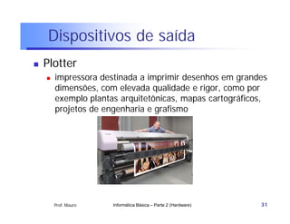 Dispositivos de saída
   Plotter
       impressora destinada a imprimir desenhos em grandes
        dimensões, com elevada qualidade e rigor, como por
        exemplo plantas arquitetônicas, mapas cartográficos,
        projetos de engenharia e grafismo




        Prof. Mauro   Informática Básica – Parte 2 (Hardware)   31
 