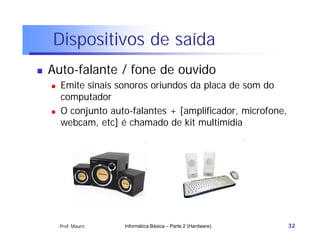 Dispositivos de saída
   Auto-falante / fone de ouvido
       Emite sinais sonoros oriundos da placa de som do
        computador
       O conjunto auto-falantes + [amplificador, microfone,
        webcam, etc] é chamado de kit multimídia




        Prof. Mauro   Informática Básica – Parte 2 (Hardware)   32
 