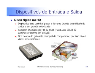 Dispositivos de Entrada e Saída
   Disco rígido ou HD
       Dispositivo que permite gravar e ler uma grande quantidade de
        dados e em grande velocidade
       Também chamado de HD ou HDD (Hard Disk Drive) ou
        winchester (termo em desuso)
       Fica dentro do gabinete principal do computador, por isso não é
        visível externamente




        Prof. Mauro      Informática Básica – Parte 2 (Hardware)      33
 