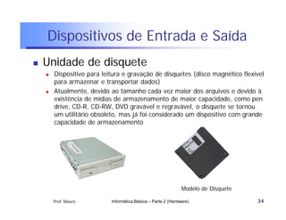 Dispositivos de Entrada e Saída
   Unidade de disquete
       Dispositivo para leitura e gravação de disquetes (disco magnético flexível
        para armazenar e transportar dados)
       Atualmente, devido ao tamanho cada vez maior dos arquivos e devido à
        existência de mídias de armazenamento de maior capacidade, como pen
        drive, CD-R, CD-RW, DVD gravável e regravável, o disquete se tornou
        um utilitário obsoleto, mas já foi considerado um dispositivo com grande
        capacidade de armazenamento




                                                               Modelo de Disquete

        Prof. Mauro         Informática Básica – Parte 2 (Hardware)                 34
 