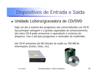 Dispositivos de Entrada e Saída
   Unidade Leitora/gravadora de CD/DVD
    Hoje em dia a maioria dos programas são comercializados em CD-R.
    Sua principal vantagem é a grande capacidade de armazenamento.
    Um único CD-R pode armazenar o equivalente a centenas de
    disquetes. Isso é útil para programas e conteúdos de multimídia.

    Um CD-R armazena até 80 minutos de áudio ou 700 MB de
    informações (textos, fotos, etc).




       Prof. Mauro      Informática Básica – Parte 2 (Hardware)    35
 