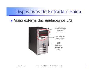 Dispositivos de Entrada e Saída
   Visão externa das unidades de E/S
                                                Unidade de
                                                 CD/DVD


                                               Unidade de
                                                disquete

                                                 LED
                                              indicador
                                              de uso do
                                                 HD




     Prof. Mauro   Informática Básica – Parte 2 (Hardware)   36
 