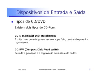 Dispositivos de Entrada e Saída
   Tipos de CD/DVD
    Existem dois tipos de CD-Rom:

    CD-R (Compact Disk Recordable)
    É o tipo que permite gravar em sua superfície, porém não permite
    regravações.

    CD-RW (Compact Disk Read Write)
    Permite a gravação e a regravação de áudio e de dados.




       Prof. Mauro      Informática Básica – Parte 2 (Hardware)        37
 