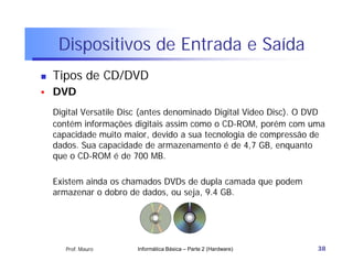 Dispositivos de Entrada e Saída
   Tipos de CD/DVD
   DVD
    Digital Versatile Disc (antes denominado Digital Video Disc). O DVD
    contém informações digitais assim como o CD-ROM, porém com uma
    capacidade muito maior, devido a sua tecnologia de compressão de
    dados. Sua capacidade de armazenamento é de 4,7 GB, enquanto
    que o CD-ROM é de 700 MB.

    Existem ainda os chamados DVDs de dupla camada que podem
    armazenar o dobro de dados, ou seja, 9.4 GB.




       Prof. Mauro      Informática Básica – Parte 2 (Hardware)      38
 