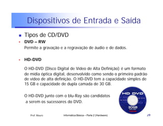 Dispositivos de Entrada e Saída
   Tipos de CD/DVD
   DVD – RW
    Permite a gravação e a regravação de áudio e de dados.

   HD-DVD

    O HD-DVD (Disco Digital de Vídeo de Alta Definição) é um formato
    de mídia óptica digital, desenvolvido como sendo o primeiro padrão
    de vídeo de alta definição. O HD-DVD tem a capacidade simples de
    15 GB e capacidade de dupla camada de 30 GB.

    O HD-DVD junto com o blu-Ray são candidatos
    a serem os sucessores do DVD.


       Prof. Mauro       Informática Básica – Parte 2 (Hardware)     39
 