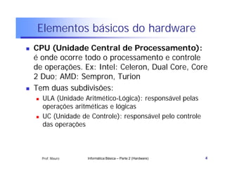 Elementos básicos do hardware
   CPU (Unidade Central de Processamento):
    é onde ocorre todo o processamento e controle
    de operações. Ex: Intel: Celeron, Dual Core, Core
    2 Duo; AMD: Sempron, Turion
   Tem duas subdivisões:
       ULA (Unidade Aritmético-Lógica): responsável pelas
        operações aritméticas e lógicas
       UC (Unidade de Controle): responsável pelo controle
        das operações



        Prof. Mauro   Informática Básica – Parte 2 (Hardware)   4
 