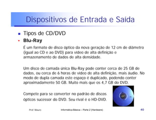 Dispositivos de Entrada e Saída
   Tipos de CD/DVD
   Blu-Ray
    É um formato de disco óptico da nova geração de 12 cm de diâmetro
    (igual ao CD e ao DVD) para vídeo de alta definição e
    armazenamento de dados de alta densidade.

    Um disco de camada única Blu-Ray pode conter cerca de 25 GB de
    dados, ou cerca de 6 horas de vídeo de alta definição, mais áudio. No
    modo de dupla camada este espaço é duplicado, podendo conter
    aproximadamente 50 GB. Muito mais que os 4,7 GB do DVD.

    Compete para se converter no padrão de discos
    ópticos sucessor do DVD. Seu rival é o HD-DVD.

       Prof. Mauro       Informática Básica – Parte 2 (Hardware)      40
 