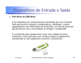 Dispositivos de Entrada e Saída
   Pen drive ou USB drive

    É um dispositivo de armazenamento constituído por uma memória
    flash que permite conexão a computadores, notebooks e outros
    equipamentos com USB (Universal Serial Bus), um tipo de porta que
    liga periféricos sem a necessidade de desligar o computador.

    É reconhecido pelo equipamento como uma unidade de disco
    removível e serve para que você conduza arquivos rapidamente,
    constituindo-se num dispositivo acessível e conveniente.




       Prof. Mauro      Informática Básica – Parte 2 (Hardware)     41
 