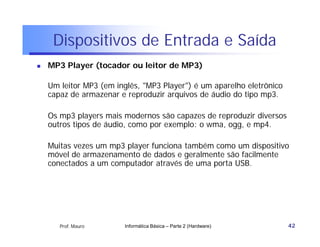 Dispositivos de Entrada e Saída
   MP3 Player (tocador ou leitor de MP3)

    Um leitor MP3 (em inglês, "MP3 Player") é um aparelho eletrônico
    capaz de armazenar e reproduzir arquivos de áudio do tipo mp3.

    Os mp3 players mais modernos são capazes de reproduzir diversos
    outros tipos de áudio, como por exemplo: o wma, ogg, e mp4.

    Muitas vezes um mp3 player funciona também como um dispositivo
    móvel de armazenamento de dados e geralmente são facilmente
    conectados a um computador através de uma porta USB.




       Prof. Mauro      Informática Básica – Parte 2 (Hardware)        42
 
