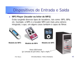 Dispositivos de Entrada e Saída
   MP3 Player (tocador ou leitor de MP3)
    Estão surgindo diversos tipos de tocadores, tais como: MP5, MP6,
    etc. Exemplo: o MP5 é o tocador MP4 com mais uma câmera
    integrada, e que, em alguns casos também é capaz de filmar.




Modelo de MP3            Modelo de MP4              Modelo de MP5



                               Porta USB frontal
                     (p/ conexão de pen drive, mp3 e mp4)


       Prof. Mauro               Informática Básica – Parte 2 (Hardware)   43
 