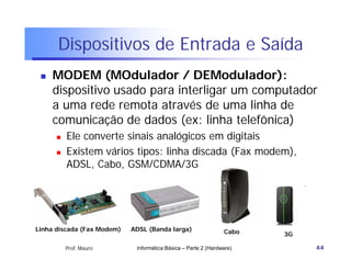 Dispositivos de Entrada e Saída
    MODEM (MOdulador / DEModulador):
     dispositivo usado para interligar um computador
     a uma rede remota através de uma linha de
     comunicação de dados (ex: linha telefônica)
         Ele converte sinais analógicos em digitais
         Existem vários tipos: linha discada (Fax modem),
          ADSL, Cabo, GSM/CDMA/3G




Linha discada (Fax Modem)   ADSL (Banda larga)                  Cabo   3G

          Prof. Mauro        Informática Básica – Parte 2 (Hardware)        44
 