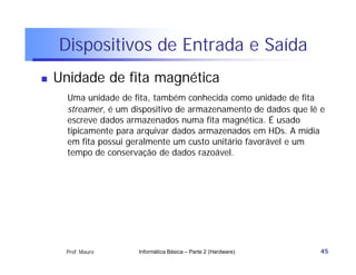 Dispositivos de Entrada e Saída
   Unidade de fita magnética
      Uma unidade de fita, também conhecida como unidade de fita
      streamer, é um dispositivo de armazenamento de dados que lê e
      escreve dados armazenados numa fita magnética. É usado
      tipicamente para arquivar dados armazenados em HDs. A mídia
      em fita possui geralmente um custo unitário favorável e um
      tempo de conservação de dados razoável.




     Prof. Mauro      Informática Básica – Parte 2 (Hardware)    45
 