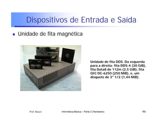 Dispositivos de Entrada e Saída
   Unidade de fita magnética



                                                Unidade de fita DDS. Da esquerda
                                                para a direita: fita DDS-4 (20 GiB),
                                                fita Data8 de 112m (2,5 GiB), fita
                                                QIC DC-6250 (250 MiB), e, um
                                                disquete de 3" 1/2 (1,44 MiB).




        Prof. Mauro   Informática Básica – Parte 2 (Hardware)                    46
 